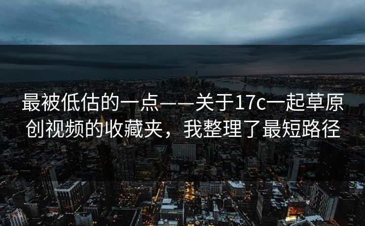最被低估的一点——关于17c一起草原创视频的收藏夹，我整理了最短路径