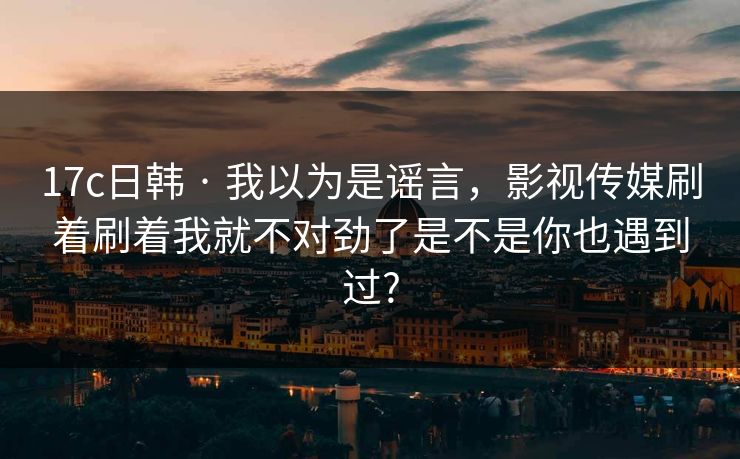 17c日韩 · 我以为是谣言，影视传媒刷着刷着我就不对劲了是不是你也遇到过?