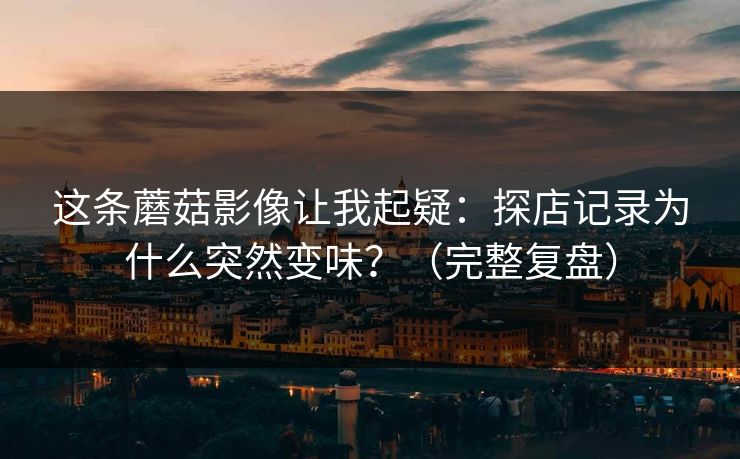 这条蘑菇影像让我起疑：探店记录为什么突然变味？（完整复盘）