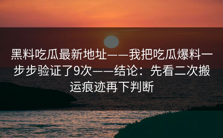黑料吃瓜最新地址——我把吃瓜爆料一步步验证了9次——结论：先看二次搬运痕迹再下判断