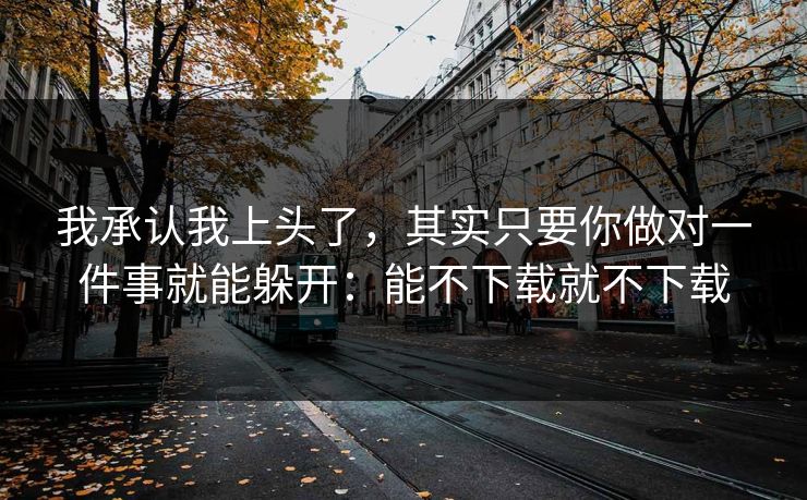 我承认我上头了，其实只要你做对一件事就能躲开：能不下载就不下载
