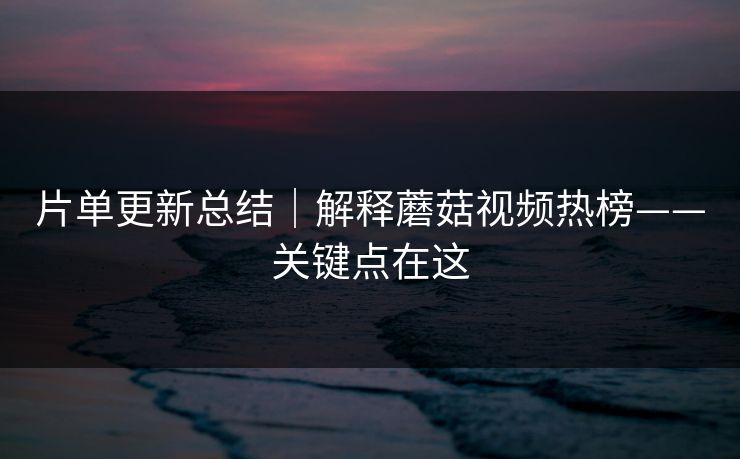 片单更新总结｜解释蘑菇视频热榜——关键点在这