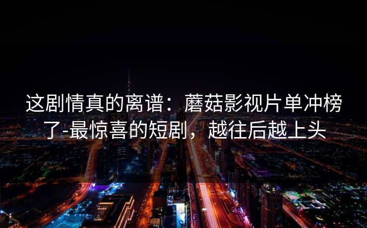 这剧情真的离谱：蘑菇影视片单冲榜了-最惊喜的短剧，越往后越上头