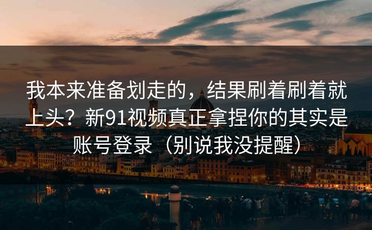 我本来准备划走的,结果刷着刷着就上头?新91视频真正拿捏你的其实是账号登录(别说我没提醒) 我本来准备划走的,结果刷着刷着就上头?新91视频真正拿捏你的其实是账号登录(别说我没提醒)
