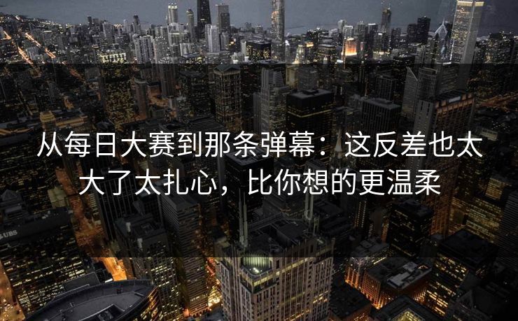 从每日大赛到那条弹幕:这反差也太大了太扎心,比你想的更温柔 从每日大赛到那条弹幕:这反差也太大了太扎心,比你想的更温柔