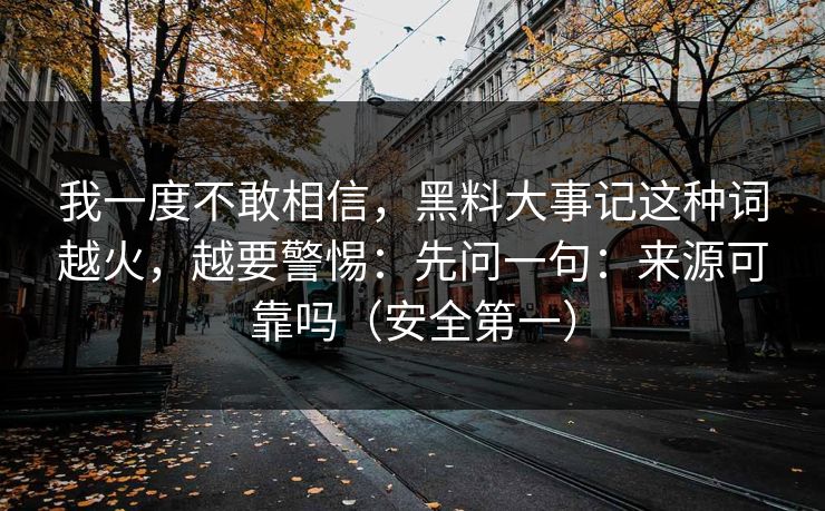 我一度不敢相信,黑料大事记这种词越火,越要警惕:先问一句:来源可靠吗(安全第一) 我一度不敢相信,黑料大事记这种词越火,越要警惕:先问一句:来源可靠吗(安全第一)