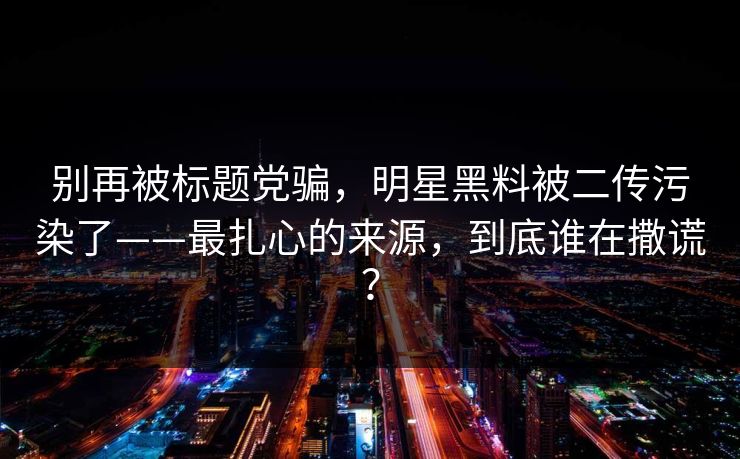 别再被标题党骗，明星黑料被二传污染了——最扎心的来源，到底谁在撒谎？