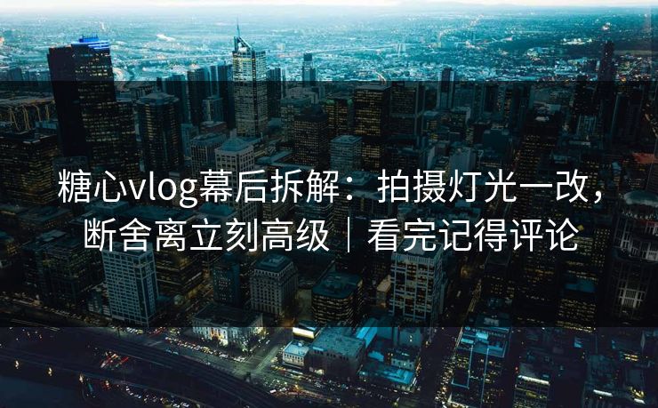 糖心vlog幕后拆解：拍摄灯光一改，断舍离立刻高级｜看完记得评论