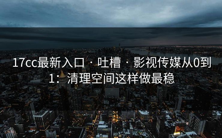 17cc最新入口 · 吐槽 · 影视传媒从0到1：清理空间这样做最稳