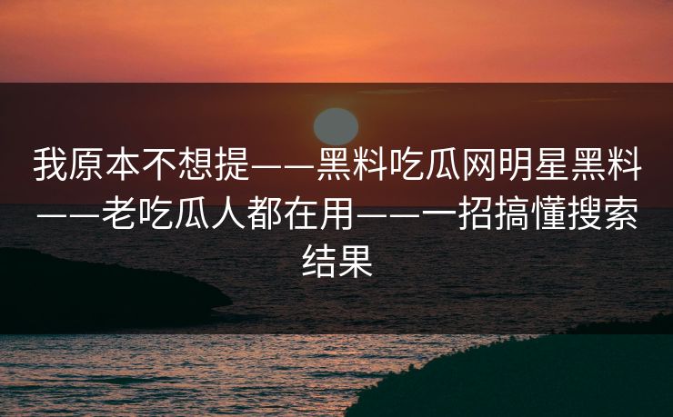 我原本不想提——黑料吃瓜网明星黑料——老吃瓜人都在用——一招搞懂搜索结果 我原本不想提——黑料吃瓜网明星黑料——老吃瓜人都在用——一招搞懂搜索结果