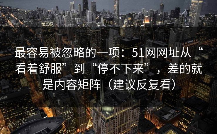 最容易被忽略的一项:51网网址从“看着舒服”到“停不下来”,差的就是内容矩阵(建议反复看) 最容易被忽略的一项:51网网址从“看着舒服”到“停不下来”,差的就是内容矩阵(建议反复看)