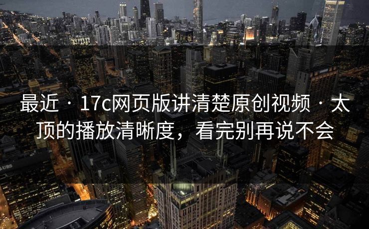 最近 · 17c网页版讲清楚原创视频 · 太顶的播放清晰度,看完别再说不会 最近 · 17c网页版讲清楚原创视频 · 太顶的播放清晰度,看完别再说不会