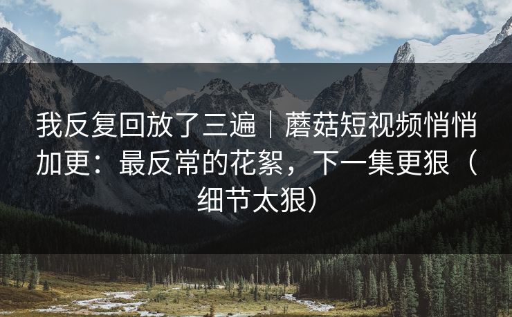 我反复回放了三遍｜蘑菇短视频悄悄加更：最反常的花絮，下一集更狠（细节太狠）