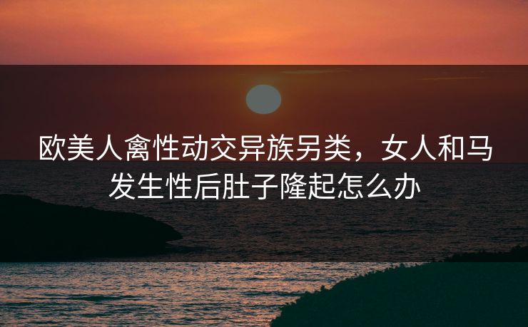 欧美人禽性动交异族另类，女人和马发生性后肚子隆起怎么办