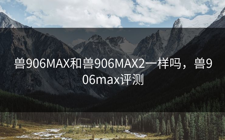 兽906MAX和兽906MAX2一样吗,兽906max评测 兽906MAX和兽906MAX2一样吗,兽906max评测