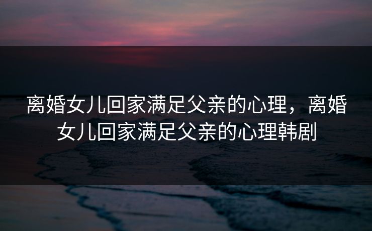 离婚女儿回家满足父亲的心理，离婚女儿回家满足父亲的心理韩剧