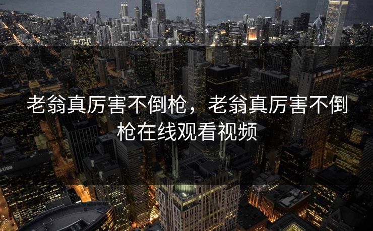 老翁真厉害不倒枪,老翁真厉害不倒枪在线观看视频 老翁真厉害不倒枪,老翁真厉害不倒枪在线观看视频