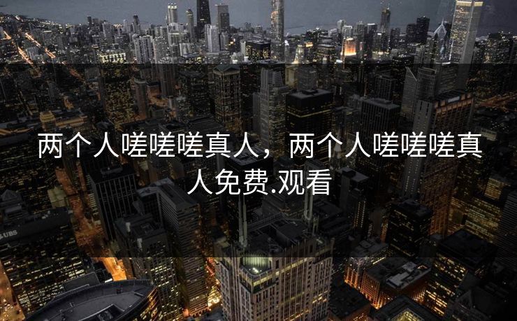 两个人嗟嗟嗟真人，两个人嗟嗟嗟真人免费.观看
