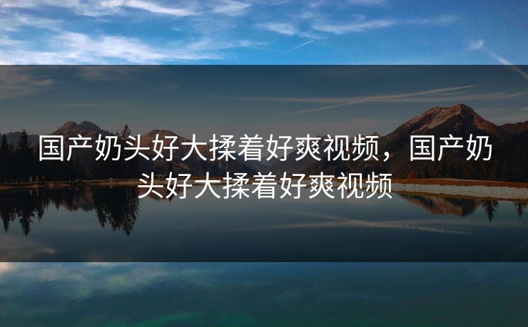 国产奶头好大揉着好爽视频，国产奶头好大揉着好爽视频