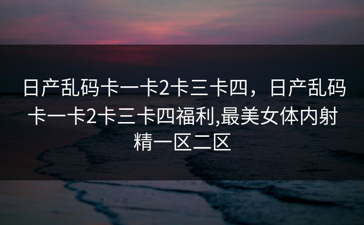 日产乱码卡一卡2卡三卡四，日产乱码卡一卡2卡三卡四福利,最美女体内射精一区二区