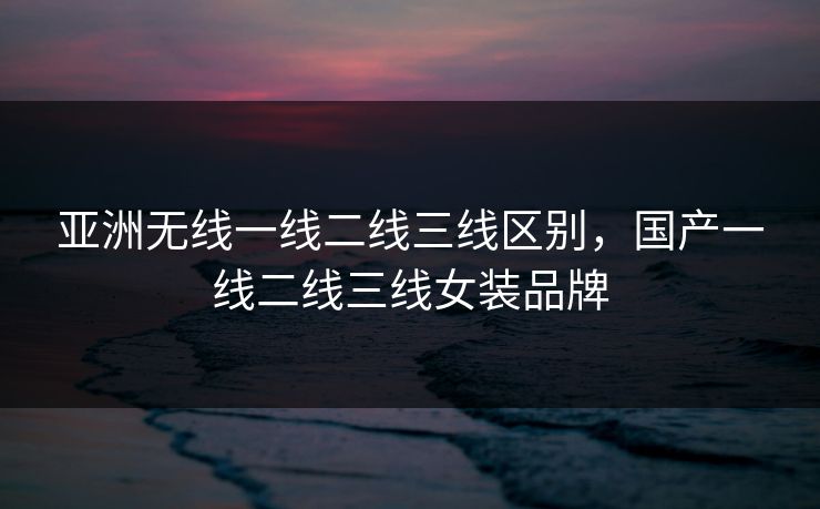 亚洲无线一线二线三线区别，国产一线二线三线女装品牌