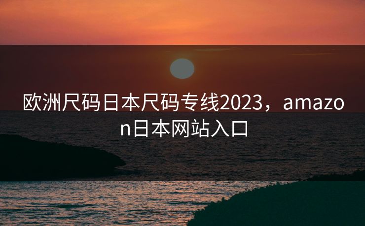 欧洲尺码日本尺码专线2023，amazon日本网站入口