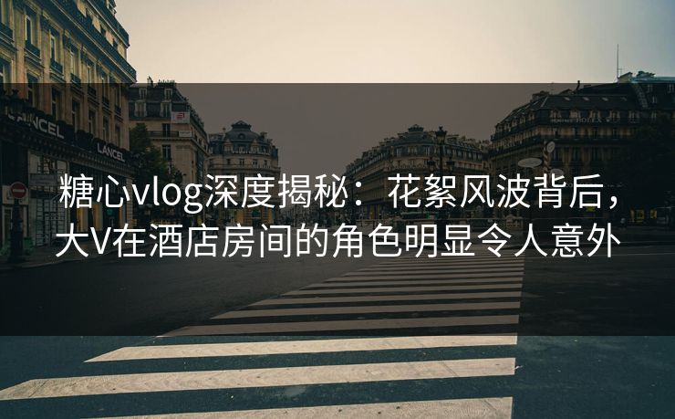 糖心vlog深度揭秘：花絮风波背后，大V在酒店房间的角色明显令人意外