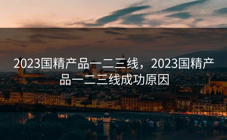 2023国精产品一二三线,2023国精产品一二三线成功原因 2023国精产品一二三线,2023国精产品一二三线成功原因
