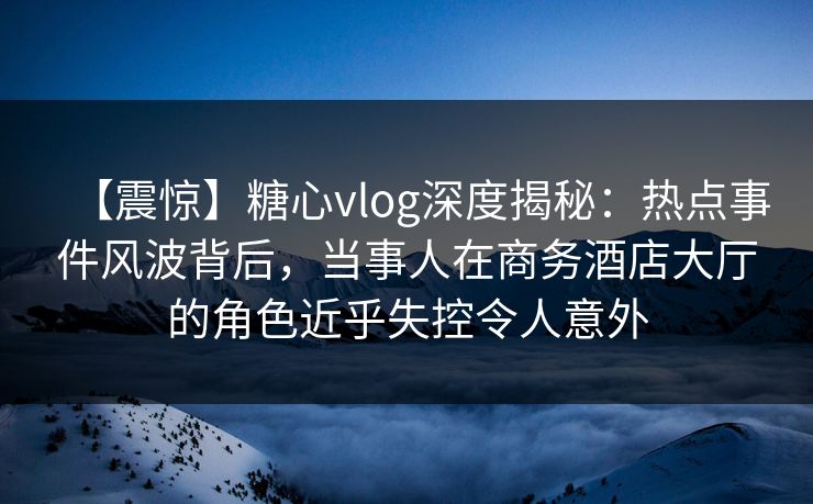 【震惊】糖心vlog深度揭秘:热点事件风波背后,当事人在商务酒店大厅的角色近乎失控令人意外 【震惊】糖心vlog深度揭秘:热点事件风波背后,当事人在商务酒店大厅的角色近乎失控令人意外