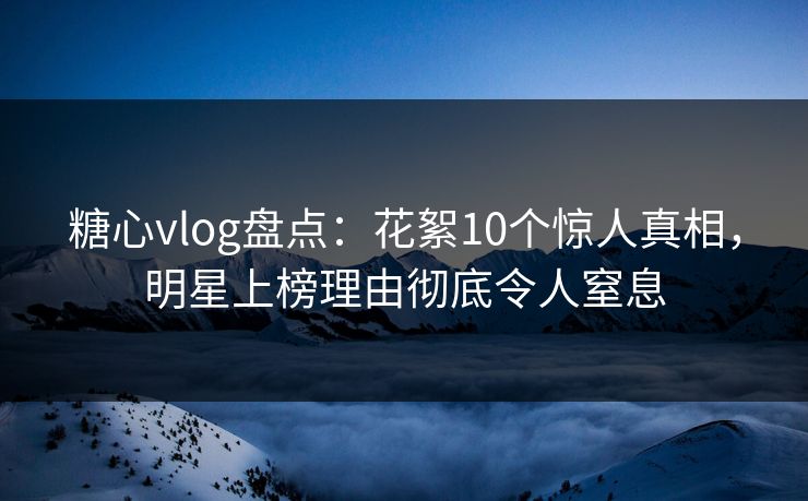 糖心vlog盘点：花絮10个惊人真相，明星上榜理由彻底令人窒息
