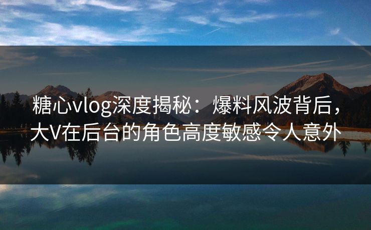 糖心vlog深度揭秘：爆料风波背后，大V在后台的角色高度敏感令人意外