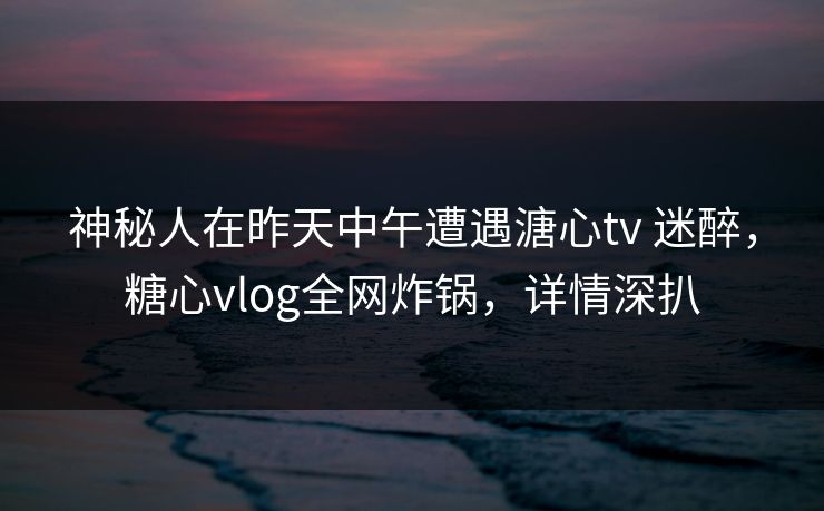 神秘人在昨天中午遭遇溏心tv 迷醉,糖心vlog全网炸锅,详情深扒 神秘人在昨天中午遭遇溏心tv 迷醉,糖心vlog全网炸锅,详情深扒