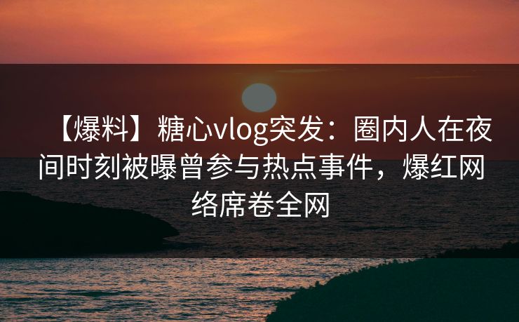 【爆料】糖心vlog突发：圈内人在夜间时刻被曝曾参与热点事件，爆红网络席卷全网