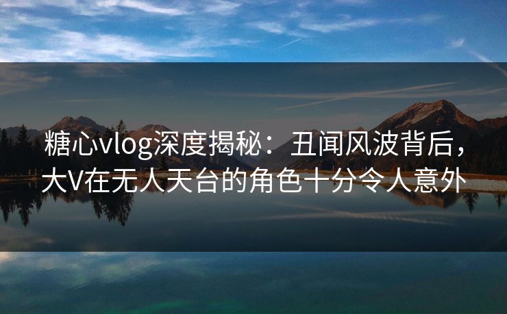 糖心vlog深度揭秘:丑闻风波背后,大V在无人天台的角色十分令人意外 糖心vlog深度揭秘:丑闻风波背后,大V在无人天台的角色十分令人意外