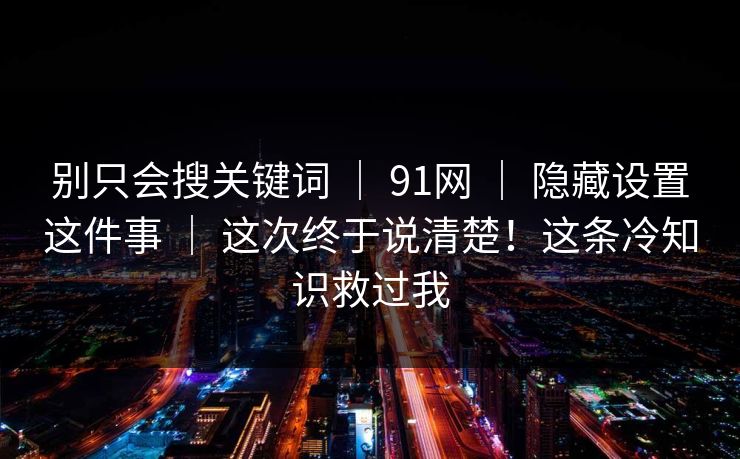 别只会搜关键词 | 91网 | 隐藏设置这件事 | 这次终于说清楚!这条冷知识救过我 别只会搜关键词 | 91网 | 隐藏设置这件事 | 这次终于说清楚!这条冷知识救过我