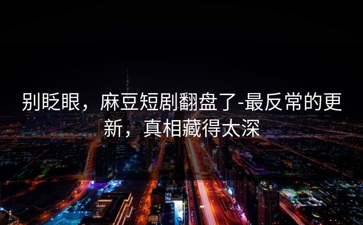 别眨眼,麻豆短剧翻盘了-最反常的更新,真相藏得太深 别眨眼,麻豆短剧翻盘了-最反常的更新,真相藏得太深