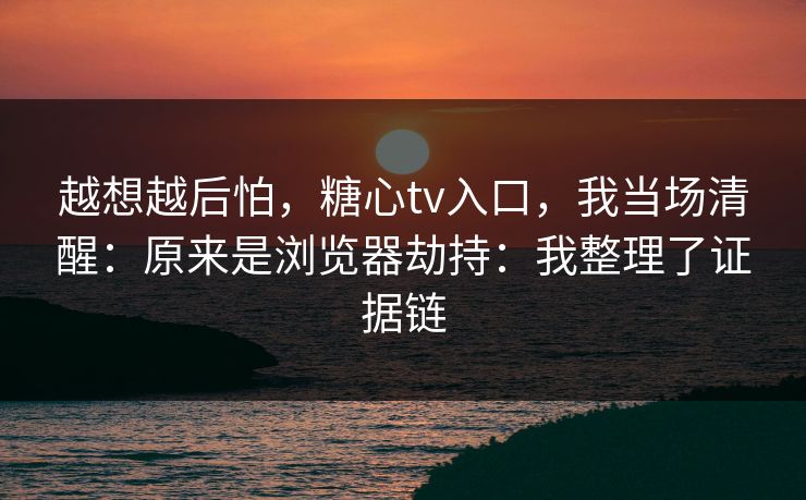 越想越后怕,糖心tv入口,我当场清醒:原来是浏览器劫持:我整理了证据链 越想越后怕,糖心tv入口,我当场清醒:原来是浏览器劫持:我整理了证据链