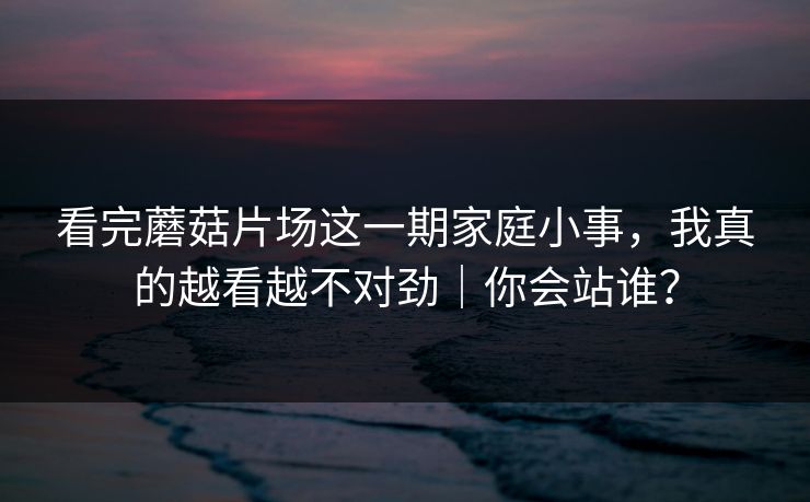 看完蘑菇片场这一期家庭小事,我真的越看越不对劲|你会站谁? 看完蘑菇片场这一期家庭小事,我真的越看越不对劲|你会站谁?