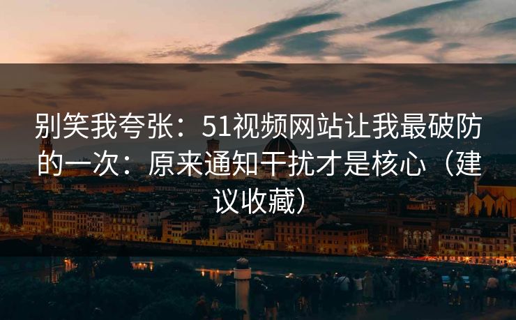 别笑我夸张：51视频网站让我最破防的一次：原来通知干扰才是核心（建议收藏）